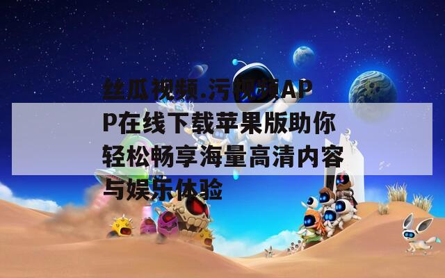 丝瓜视频.污视频APP在线下载苹果版助你轻松畅享海量高清内容与娱乐体验