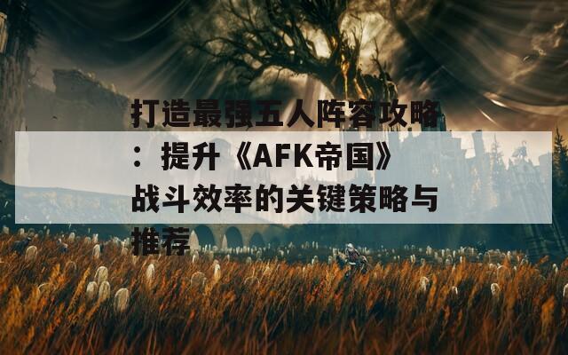 打造最强五人阵容攻略：提升《AFK帝国》战斗效率的关键策略与推荐