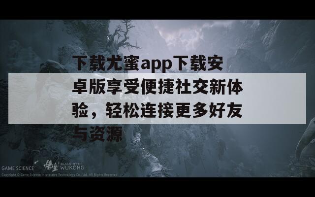 下载尤蜜app下载安卓版享受便捷社交新体验，轻松连接更多好友与资源