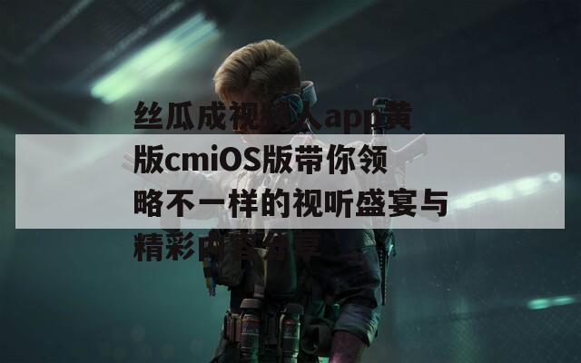 丝瓜成视频人app黄版cmiOS版带你领略不一样的视听盛宴与精彩内容分享