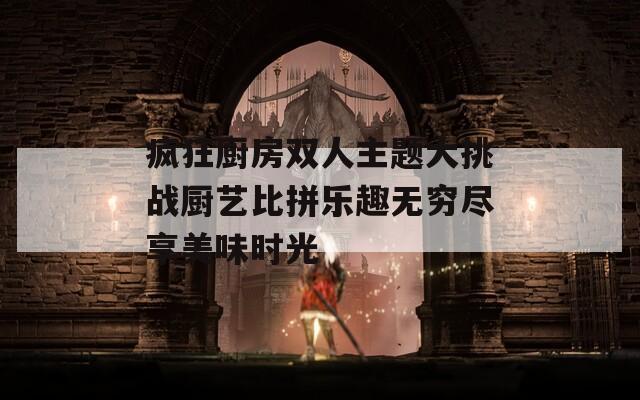 疯狂厨房双人主题大挑战厨艺比拼乐趣无穷尽享美味时光