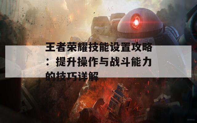 王者荣耀技能设置攻略：提升操作与战斗能力的技巧详解