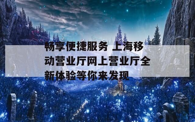 畅享便捷服务 上海移动营业厅网上营业厅全新体验等你来发现