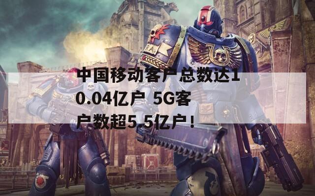 中国移动客户总数达10.04亿户 5G客户数超5.5亿户！