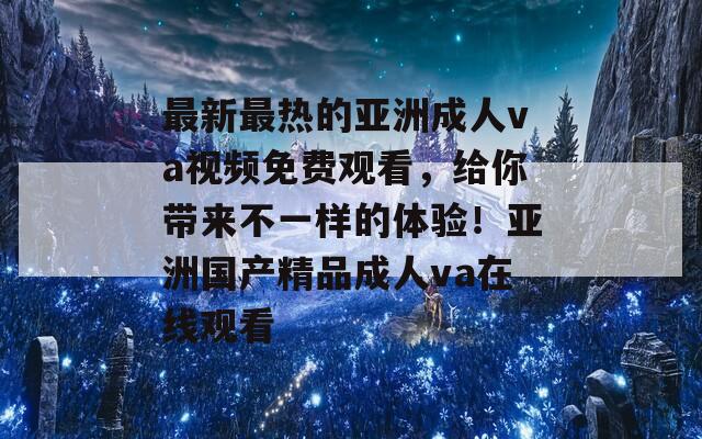 最新最热的亚洲成人va视频免费观看，给你带来不一样的体验！亚洲国产精品成人va在线观看