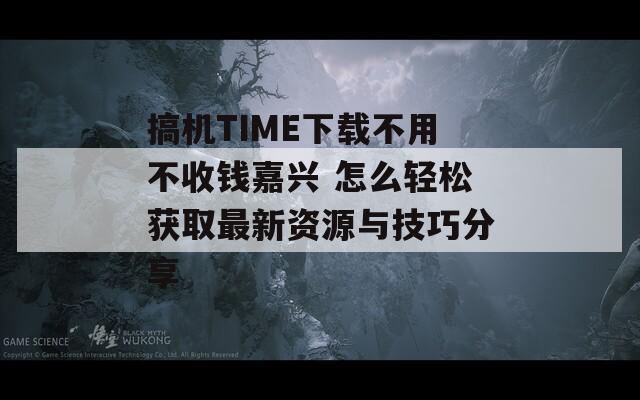 搞机TIME下载不用不收钱嘉兴 怎么轻松获取最新资源与技巧分享