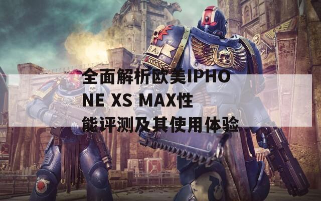 全面解析欧美IPHONE XS MAX性能评测及其使用体验